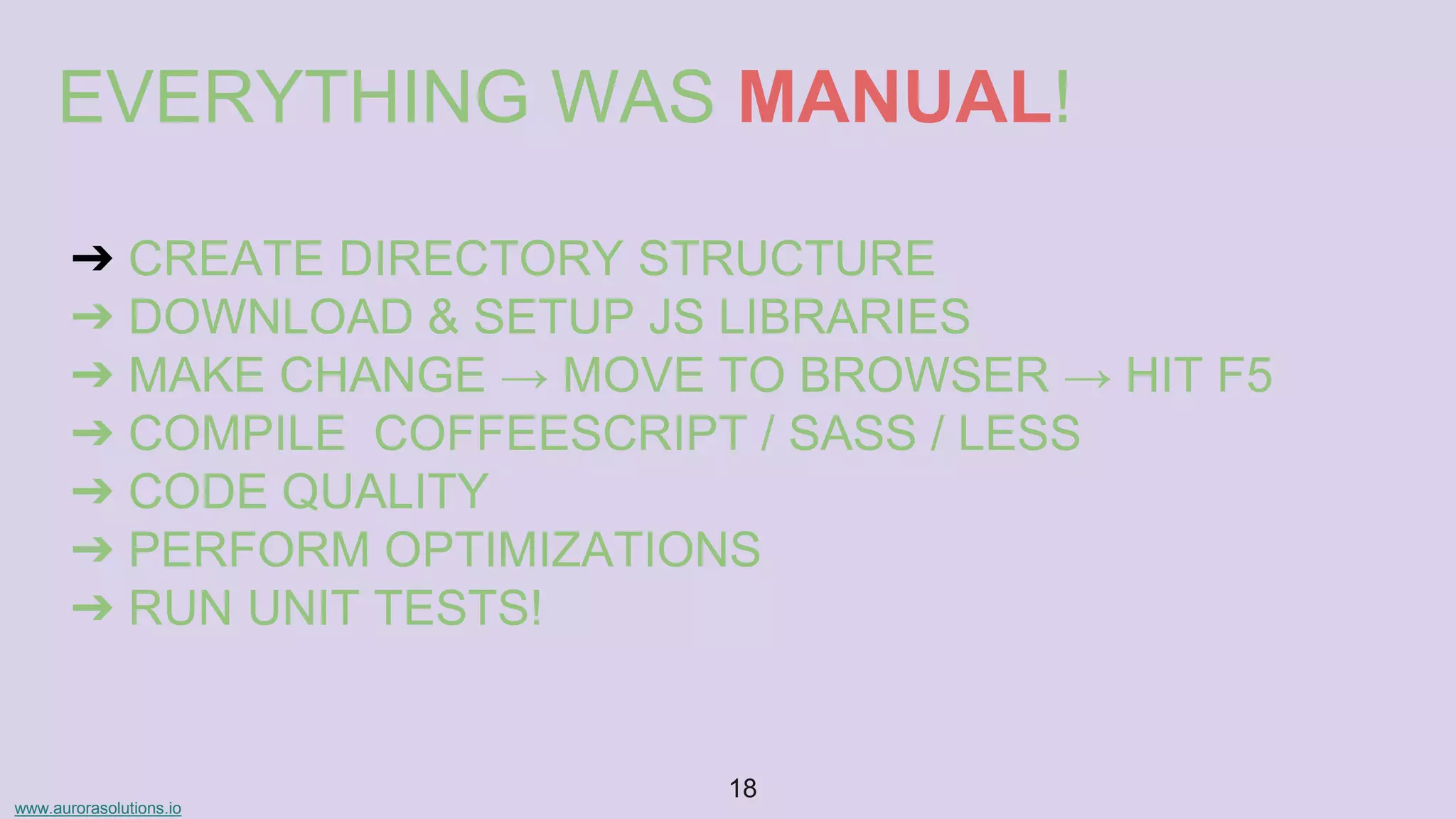 www.aurorasolutions.io
18
EVERYTHING WAS MANUAL!
➔ CREATE DIRECTORY STRUCTURE
➔ DOWNLOAD & SETUP JS LIBRARIES
➔ MAKE CHANGE → MOVE TO BROWSER → HIT F5
➔ COMPILE COFFEESCRIPT / SASS / LESS
➔ CODE QUALITY
➔ PERFORM OPTIMIZATIONS
➔ RUN UNIT TESTS!
 