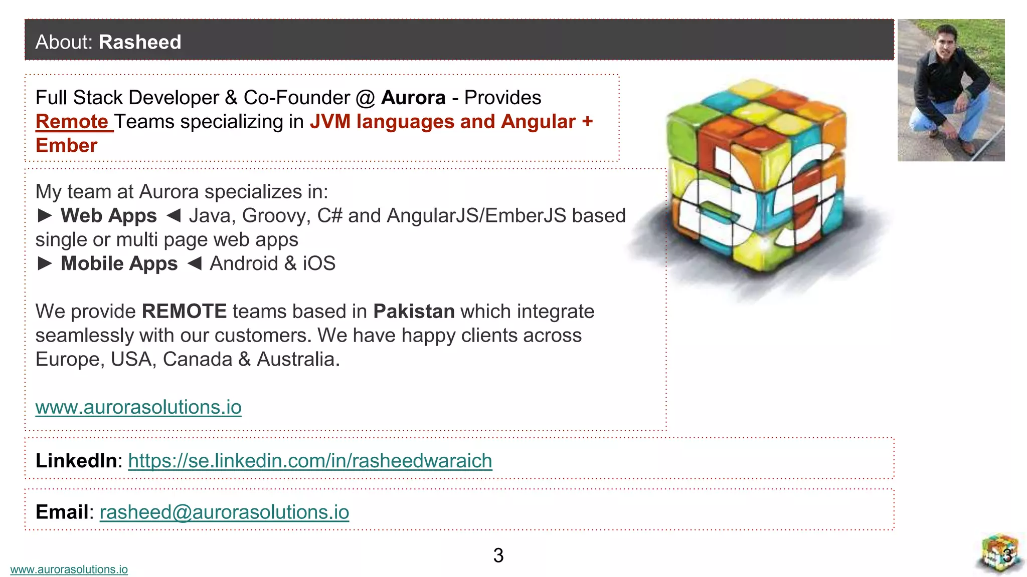 www.aurorasolutions.io
Full Stack Developer & Co-Founder @ Aurora - Provides
Remote Teams specializing in JVM languages and Angular +
Ember
About: Rasheed
LinkedIn: https://se.linkedin.com/in/rasheedwaraich
33
Email: rasheed@aurorasolutions.io
My team at Aurora specializes in:
► Web Apps ◄ Java, Groovy, C# and AngularJS/EmberJS based
single or multi page web apps
► Mobile Apps ◄ Android & iOS
We provide REMOTE teams based in Pakistan which integrate
seamlessly with our customers. We have happy clients across
Europe, USA, Canada & Australia.
www.aurorasolutions.io
 