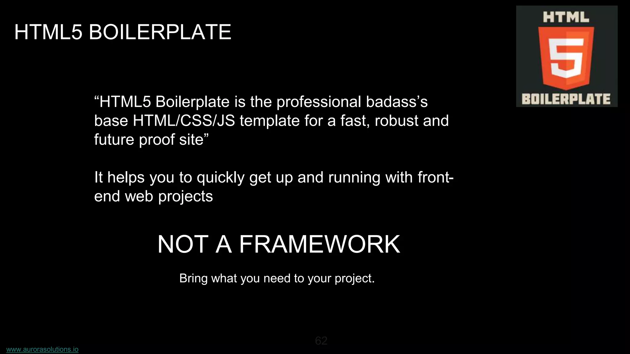 www.aurorasolutions.io
62
HTML5 BOILERPLATE
“HTML5 Boilerplate is the professional badass’s
base HTML/CSS/JS template for a fast, robust and
future proof site”
It helps you to quickly get up and running with front-
end web projects
NOT A FRAMEWORK
Bring what you need to your project.
 