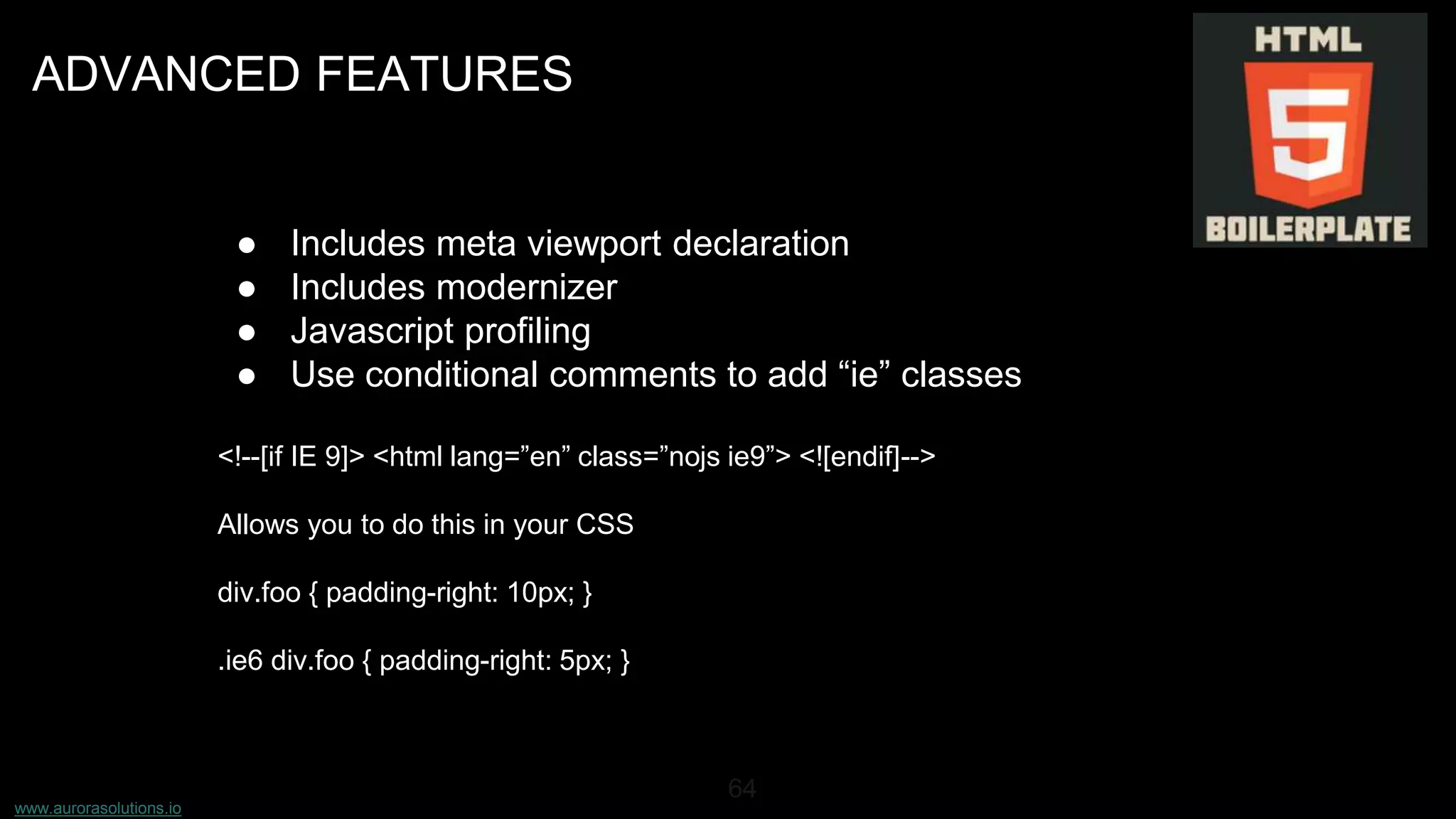 www.aurorasolutions.io
64
ADVANCED FEATURES
● Includes meta viewport declaration
● Includes modernizer
● Javascript profiling
● Use conditional comments to add “ie” classes
<!--[if IE 9]> <html lang=”en” class=”nojs ie9”> <![endif]-->
Allows you to do this in your CSS
div.foo { padding-right: 10px; }
.ie6 div.foo { padding-right: 5px; }
 