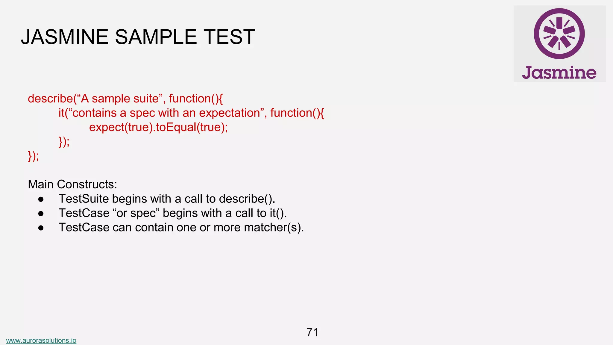 www.aurorasolutions.io
71
JASMINE SAMPLE TEST
describe(“A sample suite”, function(){
it(“contains a spec with an expectation”, function(){
expect(true).toEqual(true);
});
});
Main Constructs:
● TestSuite begins with a call to describe().
● TestCase “or spec” begins with a call to it().
● TestCase can contain one or more matcher(s).
 