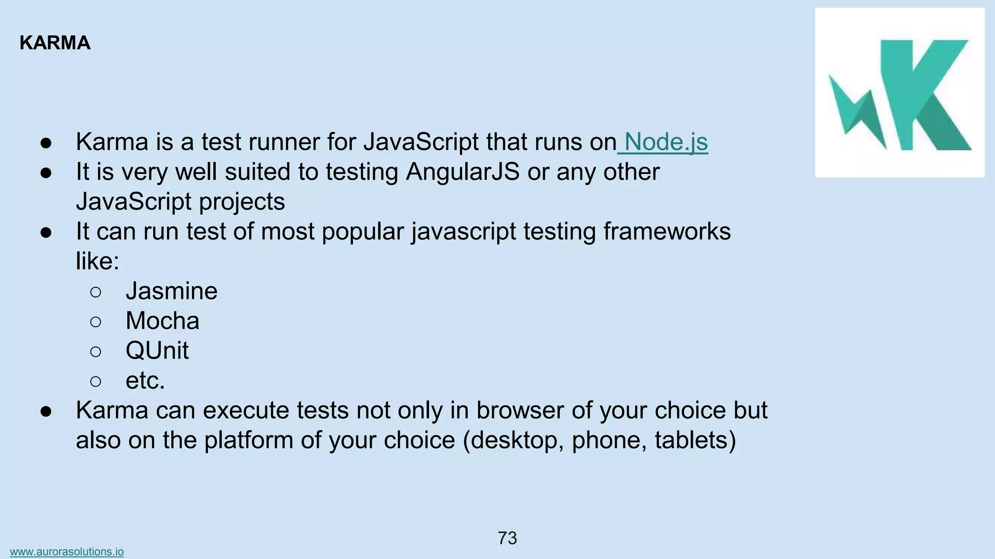 www.aurorasolutions.io
73
KARMA
● Karma is a test runner for JavaScript that runs on Node.js
● It is very well suited to testing AngularJS or any other
JavaScript projects
● It can run test of most popular javascript testing frameworks
like:
○ Jasmine
○ Mocha
○ QUnit
○ etc.
● Karma can execute tests not only in browser of your choice but
also on the platform of your choice (desktop, phone, tablets)
 