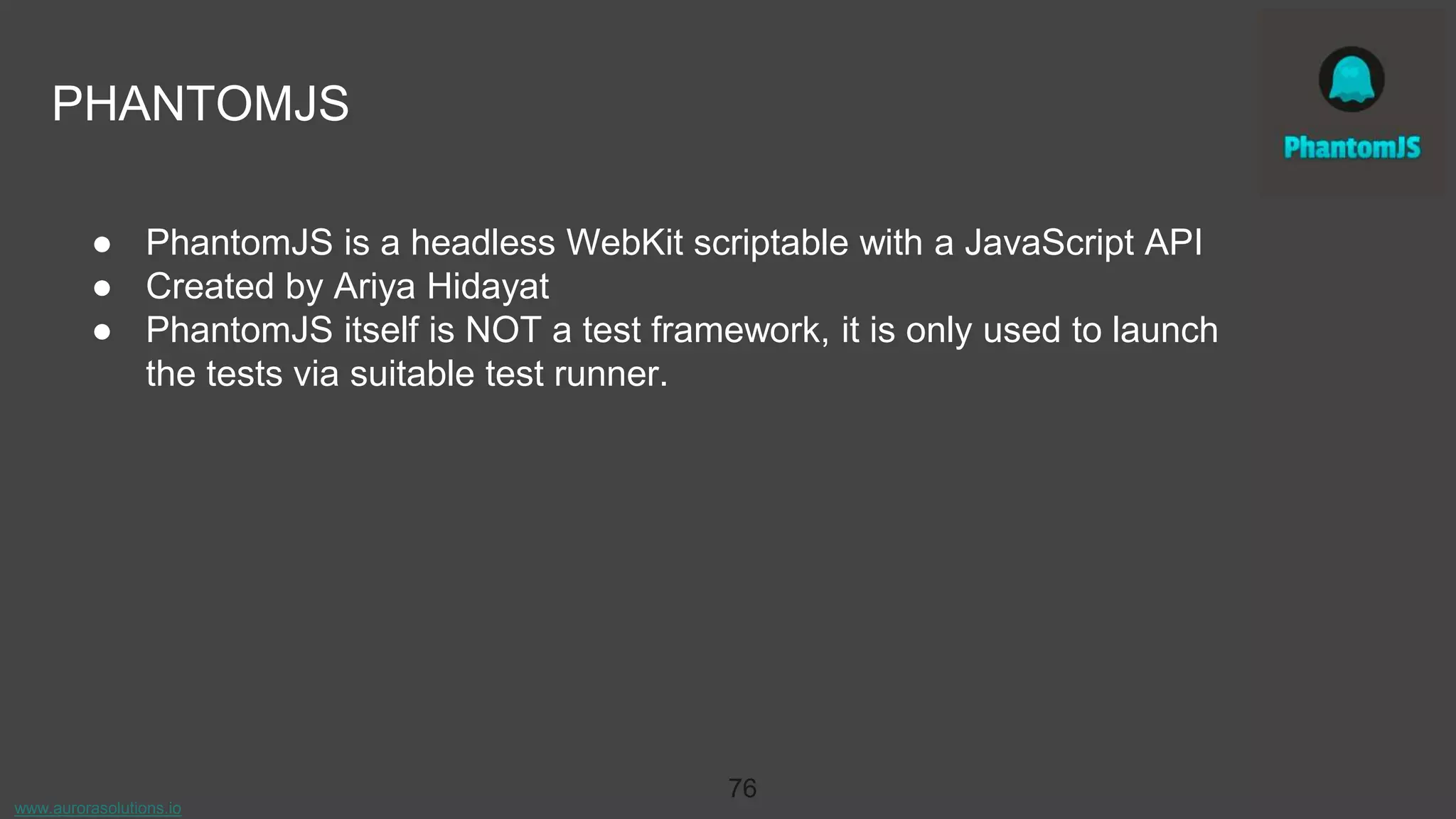 www.aurorasolutions.io
76
PHANTOMJS
● PhantomJS is a headless WebKit scriptable with a JavaScript API
● Created by Ariya Hidayat
● PhantomJS itself is NOT a test framework, it is only used to launch
the tests via suitable test runner.
 