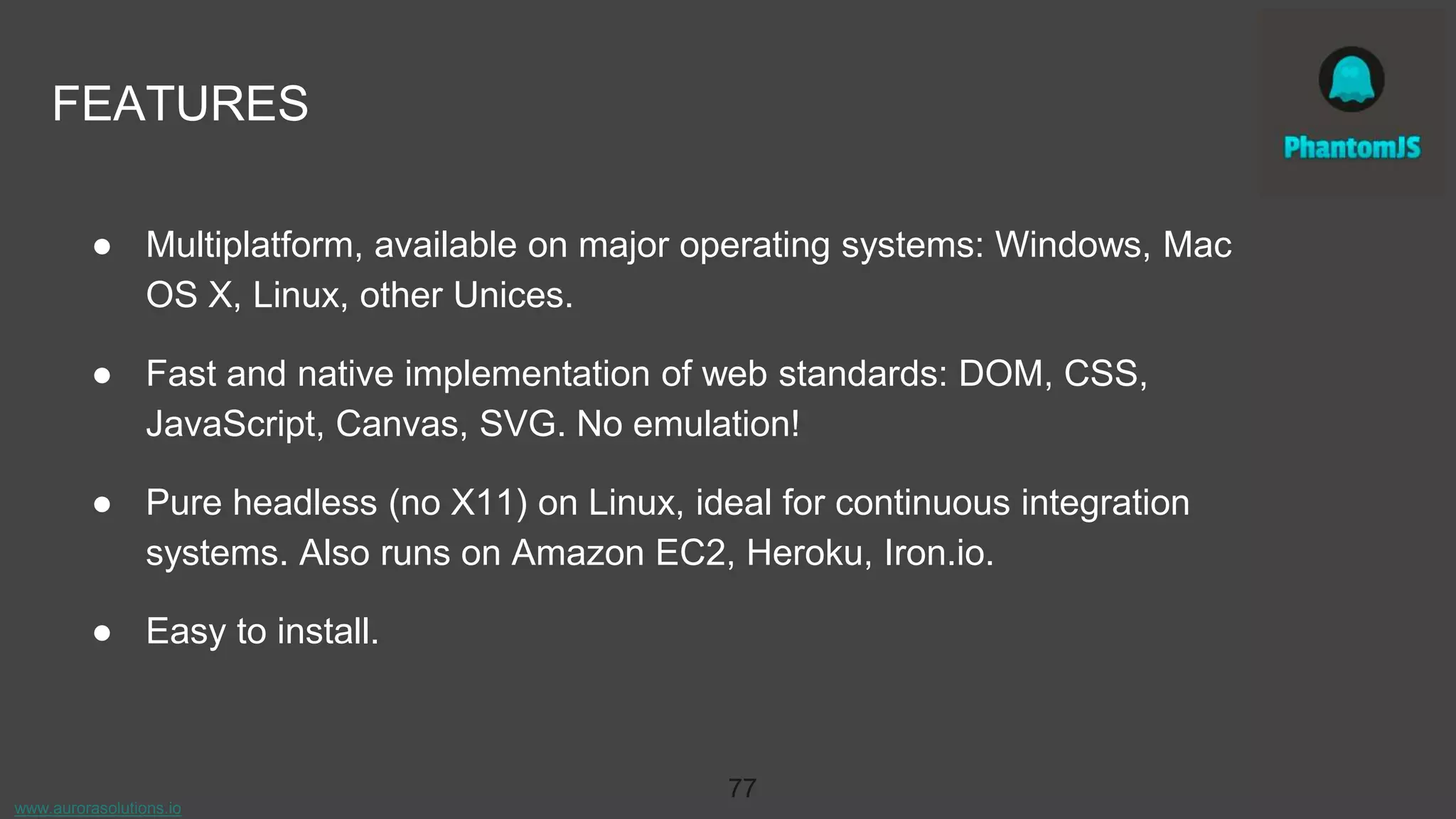 www.aurorasolutions.io
77
FEATURES
● Multiplatform, available on major operating systems: Windows, Mac
OS X, Linux, other Unices.
● Fast and native implementation of web standards: DOM, CSS,
JavaScript, Canvas, SVG. No emulation!
● Pure headless (no X11) on Linux, ideal for continuous integration
systems. Also runs on Amazon EC2, Heroku, Iron.io.
● Easy to install.
 