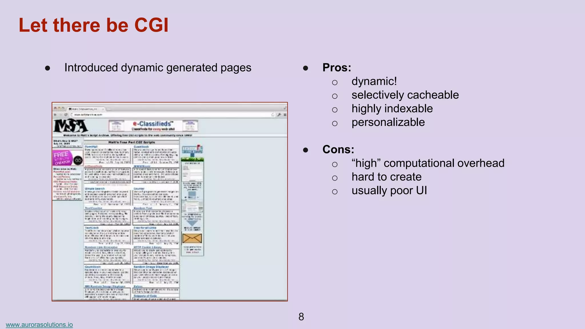 www.aurorasolutions.io
● Introduced dynamic generated pages ● Pros:
o dynamic!
o selectively cacheable
o highly indexable
o personalizable
● Cons:
o “high” computational overhead
o hard to create
o usually poor UI
8
Let there be CGI
 