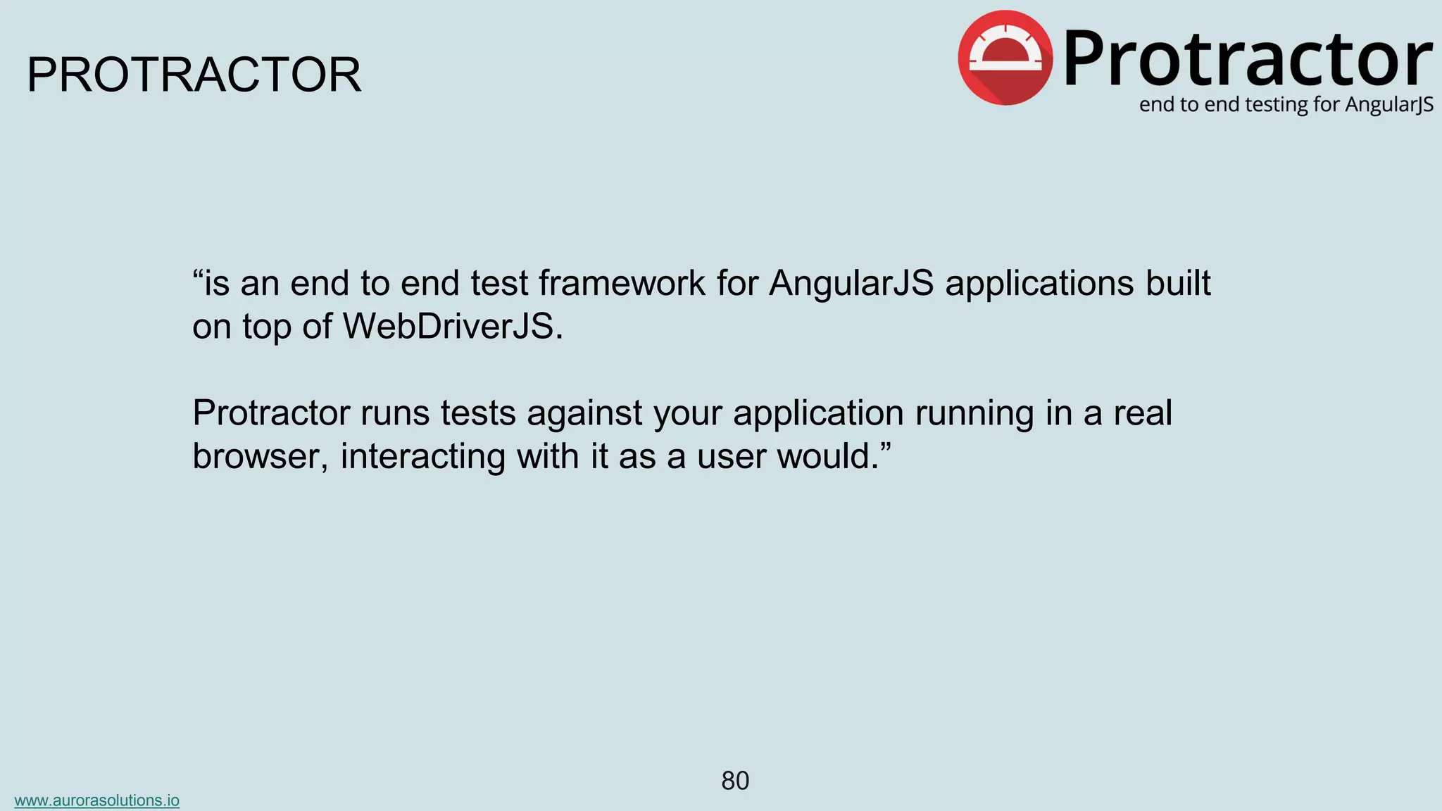 www.aurorasolutions.io
80
PROTRACTOR
“is an end to end test framework for AngularJS applications built
on top of WebDriverJS.
Protractor runs tests against your application running in a real
browser, interacting with it as a user would.”
 