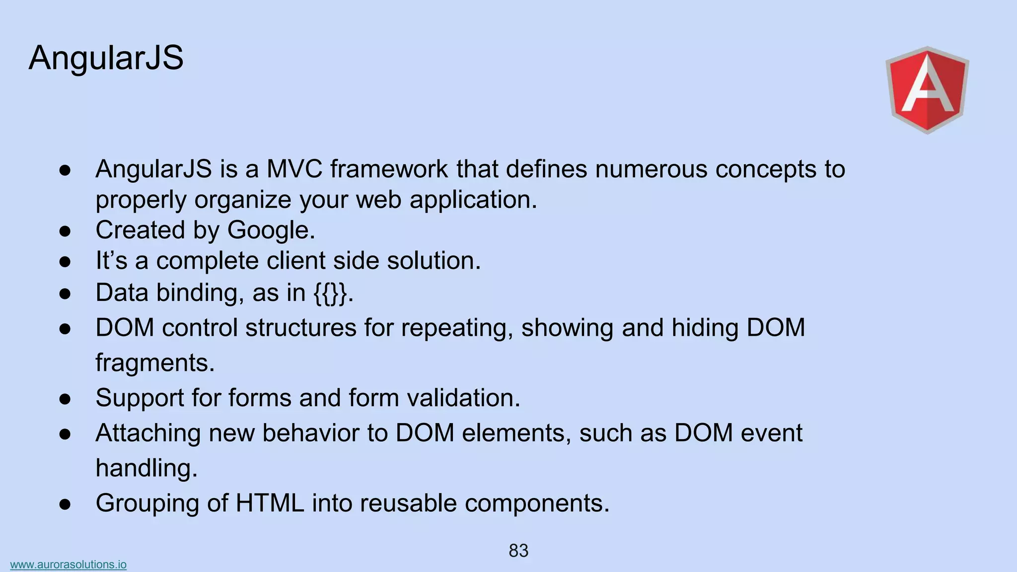 www.aurorasolutions.io
83
AngularJS
● AngularJS is a MVC framework that defines numerous concepts to
properly organize your web application.
● Created by Google.
● It’s a complete client side solution.
● Data binding, as in {{}}.
● DOM control structures for repeating, showing and hiding DOM
fragments.
● Support for forms and form validation.
● Attaching new behavior to DOM elements, such as DOM event
handling.
● Grouping of HTML into reusable components.
 