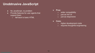 www.aurorasolutions.io
● No JavaScript, no problem
● Provide features for user agents that
support them
o fall back to basic HTML
● Pros:
o wider compatibility
o just as rich UI
o just as responsive
● Cons:
o higher development costs
o requires thoughtful engineering
12
Unobtrusive JavaScript
 