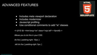 www.aurorasolutions.io
64
ADVANCED FEATURES
● Includes meta viewport declaration
● Includes modernizer
● Javascript profiling
● Use conditional comments to add “ie” classes
<!--[if IE 9]> <html lang=”en” class=”nojs ie9”> <![endif]-->
Allows you to do this in your CSS
div.foo { padding-right: 10px; }
.ie6 div.foo { padding-right: 5px; }
 