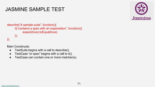 www.aurorasolutions.io
71
JASMINE SAMPLE TEST
describe(“A sample suite”, function(){
it(“contains a spec with an expectation”, function(){
expect(true).toEqual(true);
});
});
Main Constructs:
● TestSuite begins with a call to describe().
● TestCase “or spec” begins with a call to it().
● TestCase can contain one or more matcher(s).
 