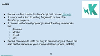 www.aurorasolutions.io
73
KARMA
● Karma is a test runner for JavaScript that runs on Node.js
● It is very well suited to testing AngularJS or any other
JavaScript projects
● It can run test of most popular javascript testing frameworks
like:
○ Jasmine
○ Mocha
○ QUnit
○ etc.
● Karma can execute tests not only in browser of your choice but
also on the platform of your choice (desktop, phone, tablets)
 