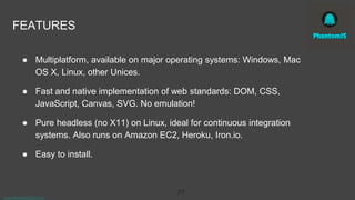 www.aurorasolutions.io
77
FEATURES
● Multiplatform, available on major operating systems: Windows, Mac
OS X, Linux, other Unices.
● Fast and native implementation of web standards: DOM, CSS,
JavaScript, Canvas, SVG. No emulation!
● Pure headless (no X11) on Linux, ideal for continuous integration
systems. Also runs on Amazon EC2, Heroku, Iron.io.
● Easy to install.
 