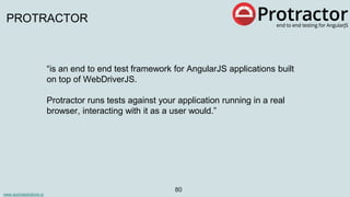 www.aurorasolutions.io
80
PROTRACTOR
“is an end to end test framework for AngularJS applications built
on top of WebDriverJS.
Protractor runs tests against your application running in a real
browser, interacting with it as a user would.”
 