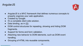 www.aurorasolutions.io
83
AngularJS
● AngularJS is a MVC framework that defines numerous concepts to
properly organize your web application.
● Created by Google.
● It’s a complete client side solution.
● Data binding, as in {{}}.
● DOM control structures for repeating, showing and hiding DOM
fragments.
● Support for forms and form validation.
● Attaching new behavior to DOM elements, such as DOM event
handling.
● Grouping of HTML into reusable components.
 