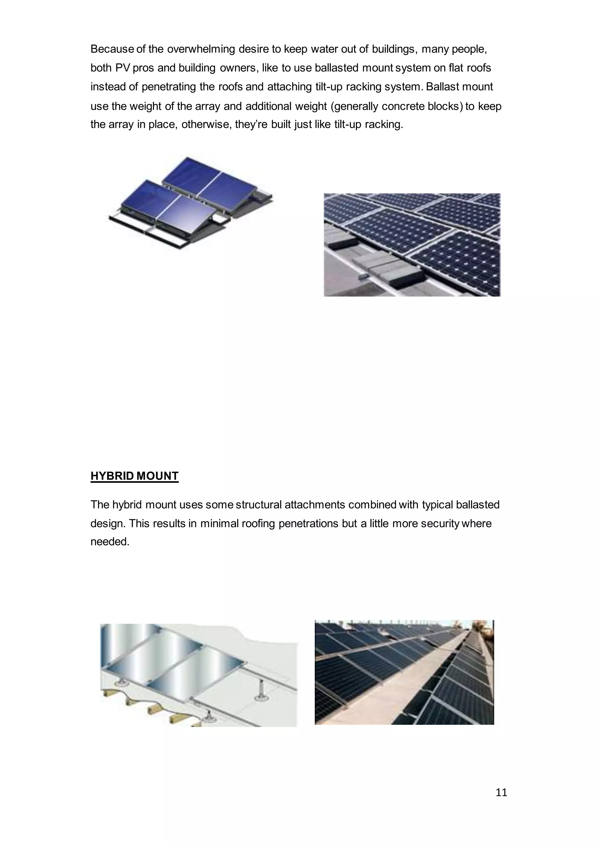 11
Because of the overwhelming desire to keep water out of buildings, many people,
both PV pros and building owners, like to use ballasted mount system on flat roofs
instead of penetrating the roofs and attaching tilt-up racking system. Ballast mount
use the weight of the array and additional weight (generally concrete blocks) to keep
the array in place, otherwise, they’re built just like tilt-up racking.
HYBRID MOUNT
The hybrid mount uses some structural attachments combined with typical ballasted
design. This results in minimal roofing penetrations but a little more security where
needed.
 