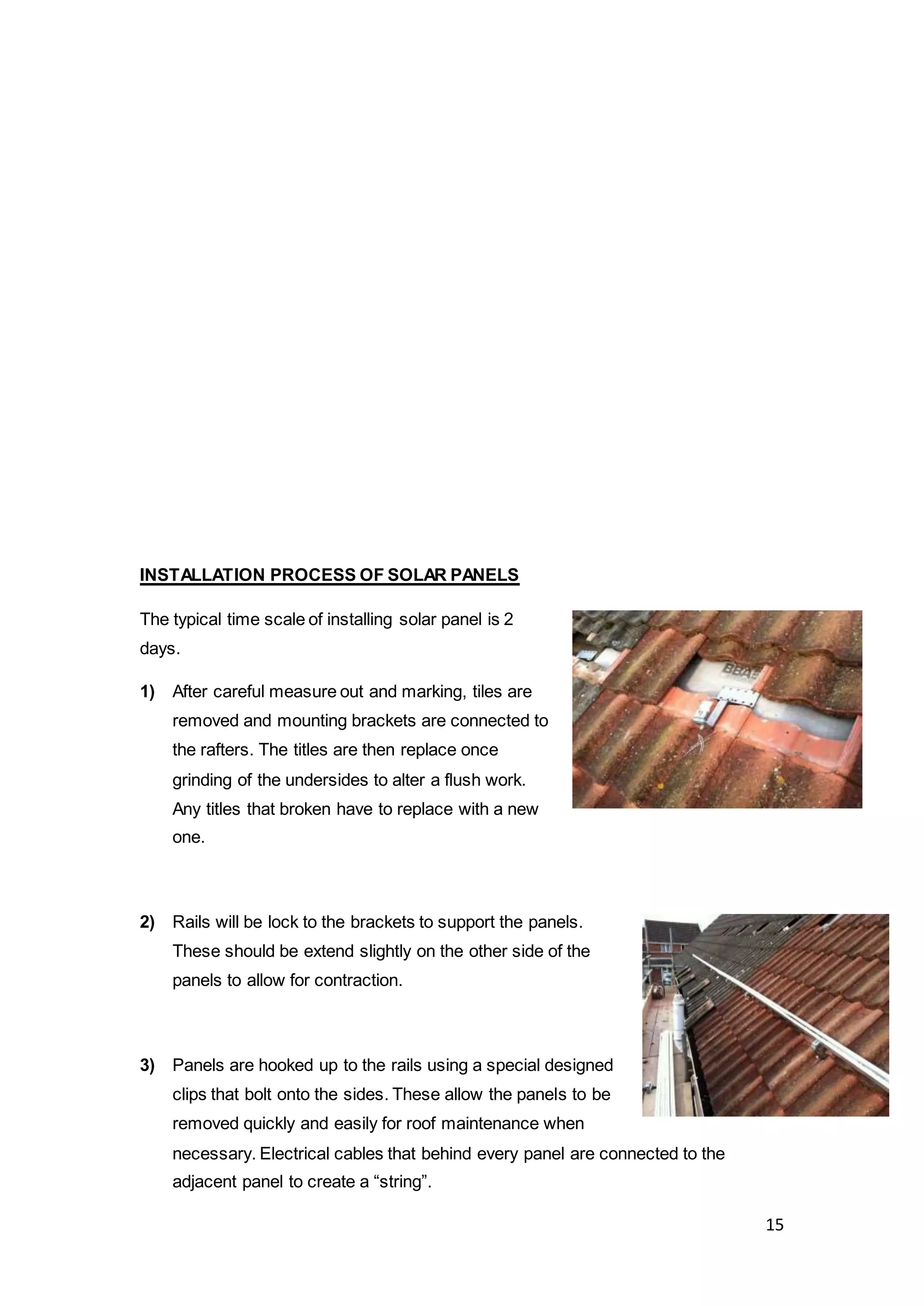 15
INSTALLATION PROCESS OF SOLAR PANELS
The typical time scale of installing solar panel is 2
days.
1) After careful measure out and marking, tiles are
removed and mounting brackets are connected to
the rafters. The titles are then replace once
grinding of the undersides to alter a flush work.
Any titles that broken have to replace with a new
one.
2) Rails will be lock to the brackets to support the panels.
These should be extend slightly on the other side of the
panels to allow for contraction.
3) Panels are hooked up to the rails using a special designed
clips that bolt onto the sides. These allow the panels to be
removed quickly and easily for roof maintenance when
necessary. Electrical cables that behind every panel are connected to the
adjacent panel to create a “string”.
 