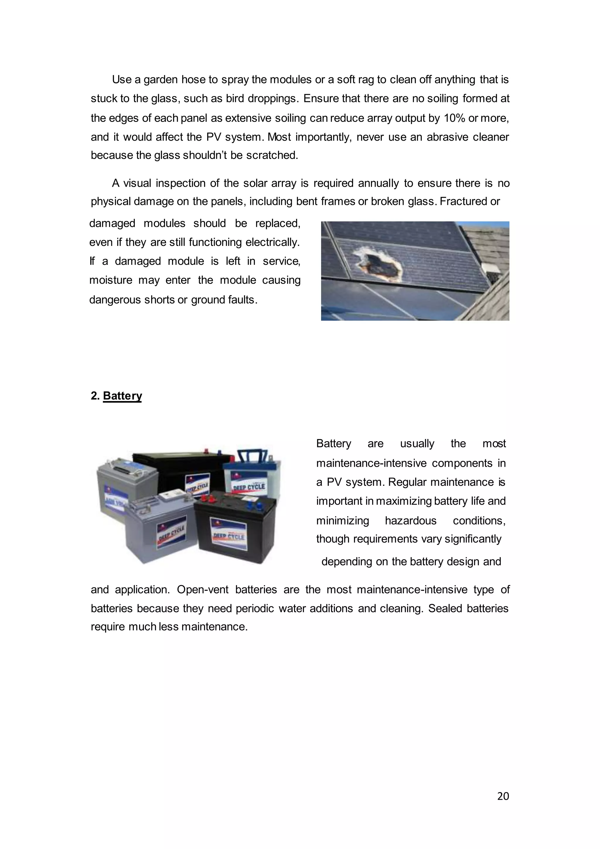 20
Use a garden hose to spray the modules or a soft rag to clean off anything that is
stuck to the glass, such as bird droppings. Ensure that there are no soiling formed at
the edges of each panel as extensive soiling can reduce array output by 10% or more,
and it would affect the PV system. Most importantly, never use an abrasive cleaner
because the glass shouldn’t be scratched.
A visual inspection of the solar array is required annually to ensure there is no
physical damage on the panels, including bent frames or broken glass. Fractured or
2. Battery
depending on the battery design and
and application. Open-vent batteries are the most maintenance-intensive type of
batteries because they need periodic water additions and cleaning. Sealed batteries
require much less maintenance.
damaged modules should be replaced,
even if they are still functioning electrically.
If a damaged module is left in service,
moisture may enter the module causing
dangerous shorts or ground faults.
Battery are usually the most
maintenance-intensive components in
a PV system. Regular maintenance is
important in maximizing battery life and
minimizing hazardous conditions,
though requirements vary significantly
 