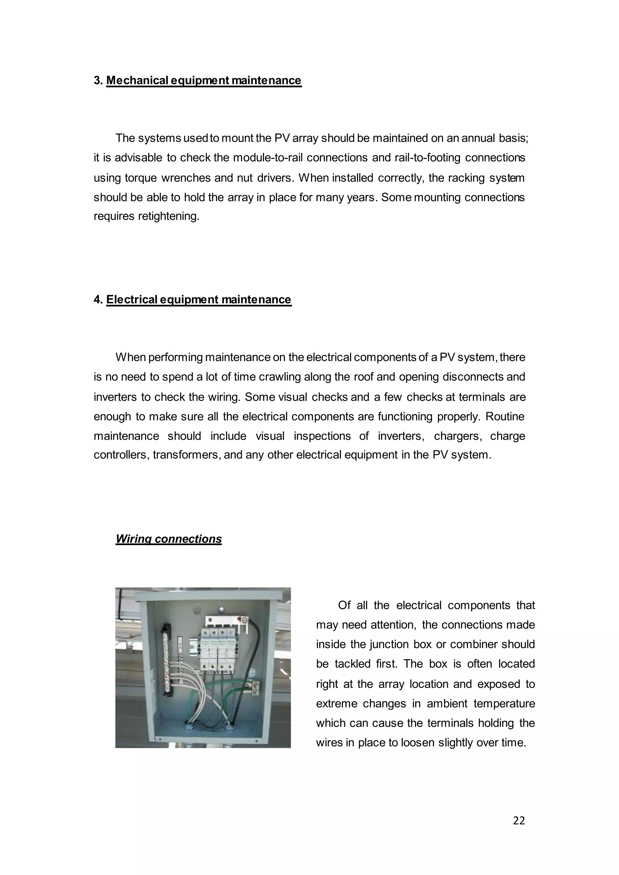 22
3. Mechanical equipment maintenance
The systems usedto mount the PV array should be maintained on an annual basis;
it is advisable to check the module-to-rail connections and rail-to-footing connections
using torque wrenches and nut drivers. When installed correctly, the racking system
should be able to hold the array in place for many years. Some mounting connections
requires retightening.
4. Electrical equipment maintenance
When performing maintenance on the electrical components of a PV system,there
is no need to spend a lot of time crawling along the roof and opening disconnects and
inverters to check the wiring. Some visual checks and a few checks at terminals are
enough to make sure all the electrical components are functioning properly. Routine
maintenance should include visual inspections of inverters, chargers, charge
controllers, transformers, and any other electrical equipment in the PV system.
Wiring connections
Of all the electrical components that
may need attention, the connections made
inside the junction box or combiner should
be tackled first. The box is often located
right at the array location and exposed to
extreme changes in ambient temperature
which can cause the terminals holding the
wires in place to loosen slightly over time.
 