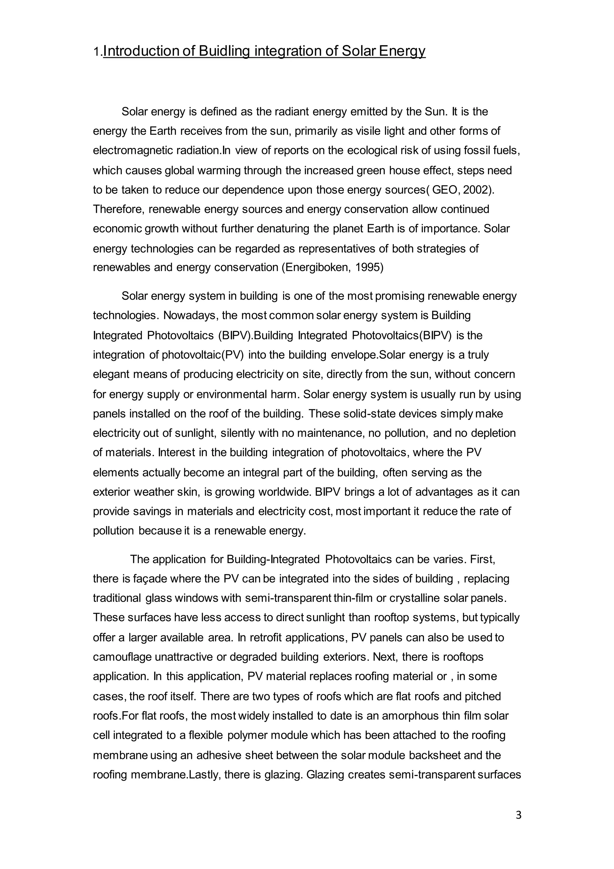 3
1.Introduction of Buidling integration of Solar Energy
Solar energy is defined as the radiant energy emitted by the Sun. It is the
energy the Earth receives from the sun, primarily as visile light and other forms of
electromagnetic radiation.In view of reports on the ecological risk of using fossil fuels,
which causes global warming through the increased green house effect, steps need
to be taken to reduce our dependence upon those energy sources( GEO, 2002).
Therefore, renewable energy sources and energy conservation allow continued
economic growth without further denaturing the planet Earth is of importance. Solar
energy technologies can be regarded as representatives of both strategies of
renewables and energy conservation (Energiboken, 1995)
Solar energy system in building is one of the most promising renewable energy
technologies. Nowadays, the most common solar energy system is Building
Integrated Photovoltaics (BIPV).Building Integrated Photovoltaics(BIPV) is the
integration of photovoltaic(PV) into the building envelope.Solar energy is a truly
elegant means of producing electricity on site, directly from the sun, without concern
for energy supply or environmental harm. Solar energy system is usually run by using
panels installed on the roof of the building. These solid-state devices simply make
electricity out of sunlight, silently with no maintenance, no pollution, and no depletion
of materials. Interest in the building integration of photovoltaics, where the PV
elements actually become an integral part of the building, often serving as the
exterior weather skin, is growing worldwide. BIPV brings a lot of advantages as it can
provide savings in materials and electricity cost, most important it reduce the rate of
pollution because it is a renewable energy.
The application for Building-Integrated Photovoltaics can be varies. First,
there is façade where the PV can be integrated into the sides of building , replacing
traditional glass windows with semi-transparent thin-film or crystalline solar panels.
These surfaces have less access to direct sunlight than rooftop systems, but typically
offer a larger available area. In retrofit applications, PV panels can also be used to
camouflage unattractive or degraded building exteriors. Next, there is rooftops
application. In this application, PV material replaces roofing material or , in some
cases, the roof itself. There are two types of roofs which are flat roofs and pitched
roofs.For flat roofs, the most widely installed to date is an amorphous thin film solar
cell integrated to a flexible polymer module which has been attached to the roofing
membrane using an adhesive sheet between the solar module backsheet and the
roofing membrane.Lastly, there is glazing. Glazing creates semi-transparent surfaces
 