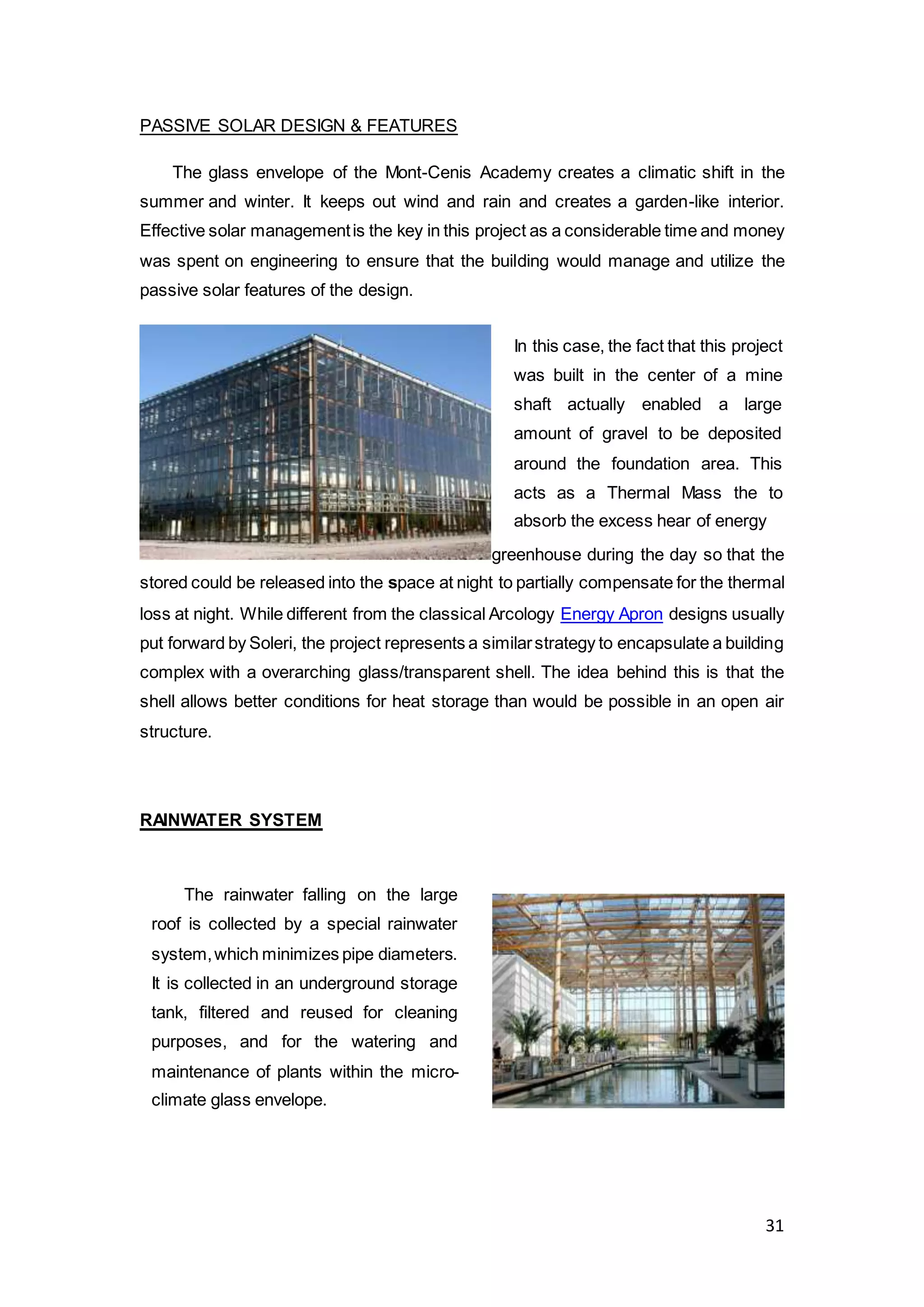 31
PASSIVE SOLAR DESIGN & FEATURES
The glass envelope of the Mont-Cenis Academy creates a climatic shift in the
summer and winter. It keeps out wind and rain and creates a garden-like interior.
Effective solar managementis the key in this project as a considerable time and money
was spent on engineering to ensure that the building would manage and utilize the
passive solar features of the design.
greenhouse during the day so that the
stored could be released into the space at night to partially compensate for the thermal
loss at night. While different from the classical Arcology Energy Apron designs usually
put forward by Soleri, the project represents a similarstrategy to encapsulate a building
complex with a overarching glass/transparent shell. The idea behind this is that the
shell allows better conditions for heat storage than would be possible in an open air
structure.
RAINWATER SYSTEM
In this case, the fact that this project
was built in the center of a mine
shaft actually enabled a large
amount of gravel to be deposited
around the foundation area. This
acts as a Thermal Mass the to
absorb the excess hear of energy
The rainwater falling on the large
roof is collected by a special rainwater
system,which minimizes pipe diameters.
It is collected in an underground storage
tank, filtered and reused for cleaning
purposes, and for the watering and
maintenance of plants within the micro-
climate glass envelope.
 