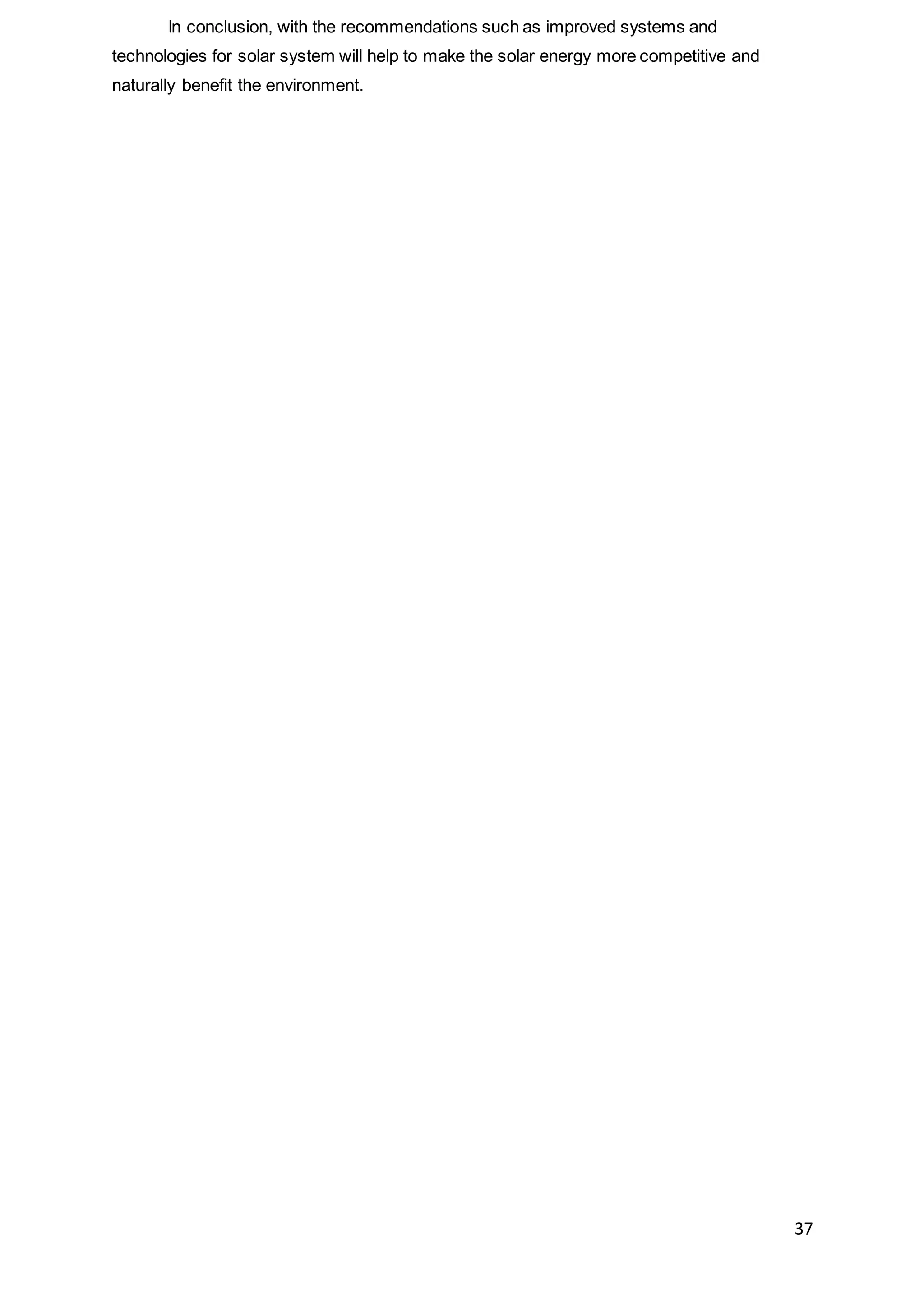 37
In conclusion, with the recommendations such as improved systems and
technologies for solar system will help to make the solar energy more competitive and
naturally benefit the environment.
 