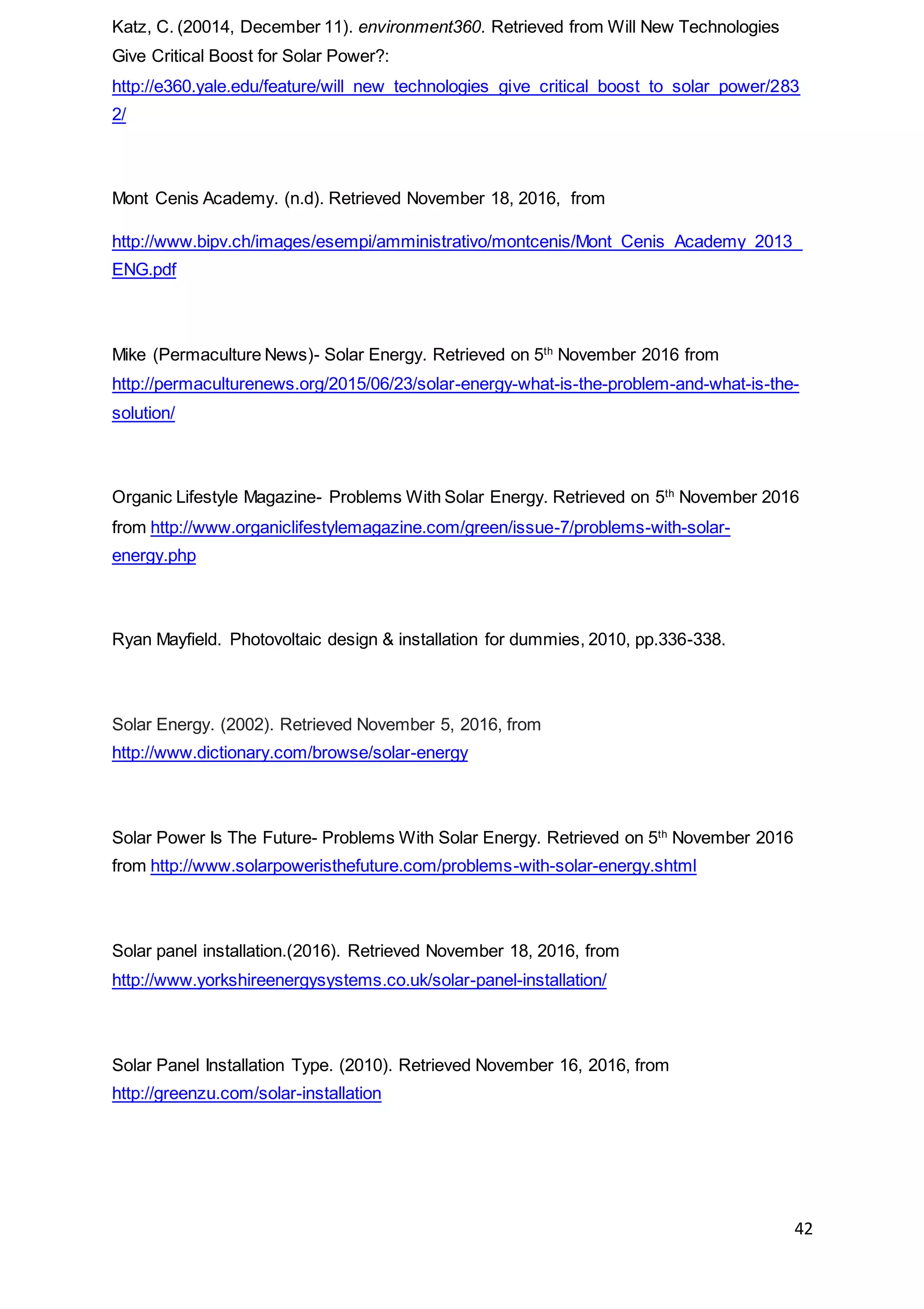 42
Katz, C. (20014, December 11). environment360. Retrieved from Will New Technologies
Give Critical Boost for Solar Power?:
http://e360.yale.edu/feature/will_new_technologies_give_critical_boost_to_solar_power/283
2/
Mont Cenis Academy. (n.d). Retrieved November 18, 2016, from
http://www.bipv.ch/images/esempi/amministrativo/montcenis/Mont_Cenis_Academy_2013_
ENG.pdf
Mike (Permaculture News)- Solar Energy. Retrieved on 5th
November 2016 from
http://permaculturenews.org/2015/06/23/solar-energy-what-is-the-problem-and-what-is-the-
solution/
Organic Lifestyle Magazine- Problems With Solar Energy. Retrieved on 5th
November 2016
from http://www.organiclifestylemagazine.com/green/issue-7/problems-with-solar-
energy.php
Ryan Mayfield. Photovoltaic design & installation for dummies, 2010, pp.336-338.
Solar Energy. (2002). Retrieved November 5, 2016, from
http://www.dictionary.com/browse/solar-energy
Solar Power Is The Future- Problems With Solar Energy. Retrieved on 5th
November 2016
from http://www.solarpoweristhefuture.com/problems-with-solar-energy.shtml
Solar panel installation.(2016). Retrieved November 18, 2016, from
http://www.yorkshireenergysystems.co.uk/solar-panel-installation/
Solar Panel Installation Type. (2010). Retrieved November 16, 2016, from
http://greenzu.com/solar-installation
 