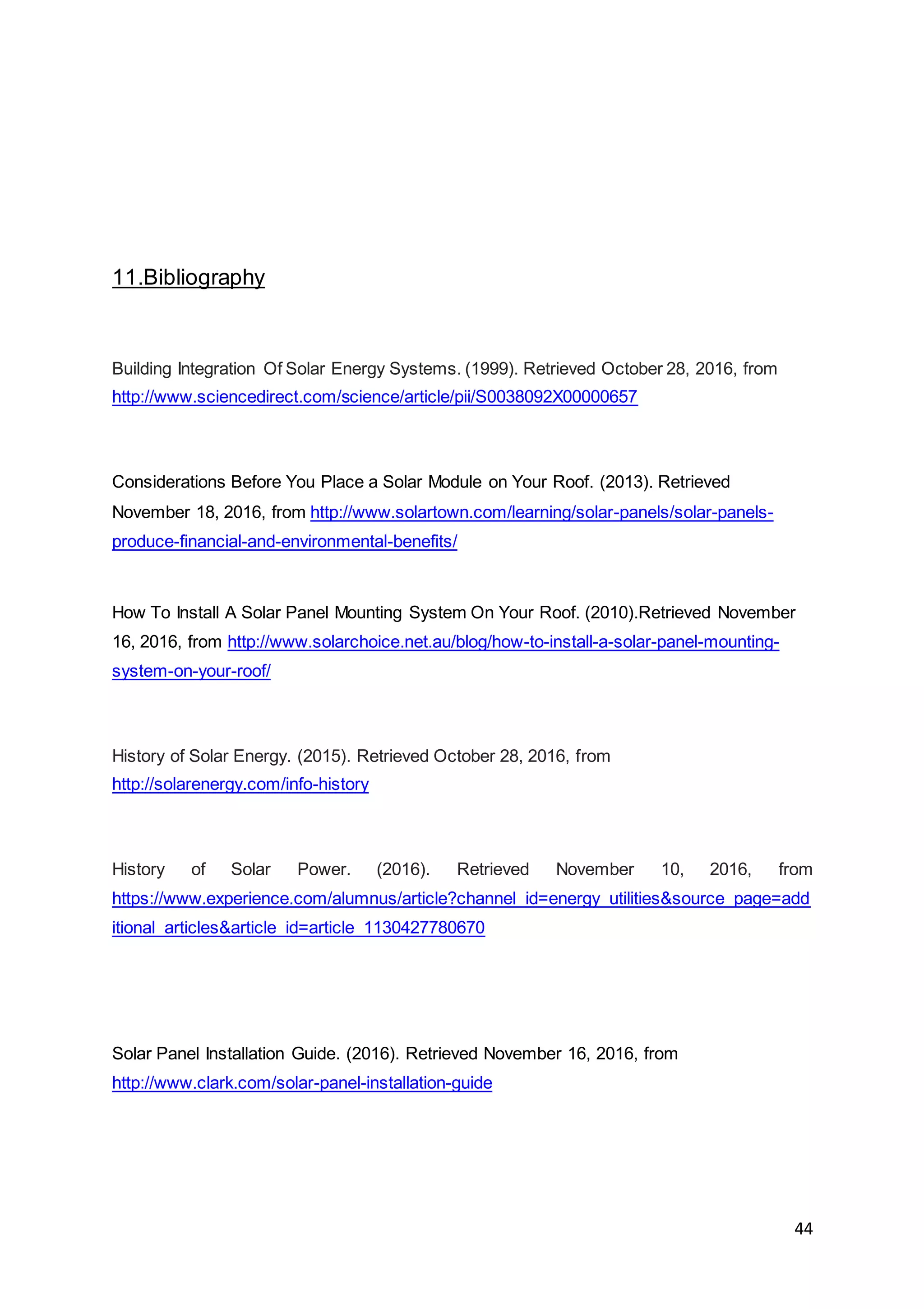 44
11.Bibliography
Building Integration Of Solar Energy Systems. (1999). Retrieved October 28, 2016, from
http://www.sciencedirect.com/science/article/pii/S0038092X00000657
Considerations Before You Place a Solar Module on Your Roof. (2013). Retrieved
November 18, 2016, from http://www.solartown.com/learning/solar-panels/solar-panels-
produce-financial-and-environmental-benefits/
How To Install A Solar Panel Mounting System On Your Roof. (2010).Retrieved November
16, 2016, from http://www.solarchoice.net.au/blog/how-to-install-a-solar-panel-mounting-
system-on-your-roof/
History of Solar Energy. (2015). Retrieved October 28, 2016, from
http://solarenergy.com/info-history
History of Solar Power. (2016). Retrieved November 10, 2016, from
https://www.experience.com/alumnus/article?channel_id=energy_utilities&source_page=add
itional_articles&article_id=article_1130427780670
Solar Panel Installation Guide. (2016). Retrieved November 16, 2016, from
http://www.clark.com/solar-panel-installation-guide
 