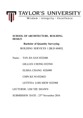 SCHOOL OF ARCHITECTURE. BUILDING.
DESIGN
Bachelor of Quantity Surveying
BUILDING SERVICES 1 [BLD 60403]
Name : TAN JIA SAN 0322406
GILLIAN CHONG 0323941
ELISSA CHANG 0326909
CHIN KE NI 0324021
LETTITIA LOIS HIEW 0323908
LECTURER: LIM TZE SHAWN
SUBMISSION DATE : 23rd
November 2016
 