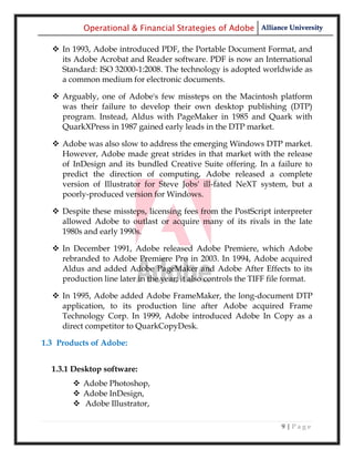 Operational & Financial Strategies of Adobe Alliance University

   In 1993, Adobe introduced PDF, the Portable Document Format, and
    its Adobe Acrobat and Reader software. PDF is now an International
    Standard: ISO 32000-1:2008. The technology is adopted worldwide as
    a common medium for electronic documents.

   Arguably, one of Adobe's few missteps on the Macintosh platform
    was their failure to develop their own desktop publishing (DTP)
    program. Instead, Aldus with PageMaker in 1985 and Quark with
    QuarkXPress in 1987 gained early leads in the DTP market.

   Adobe was also slow to address the emerging Windows DTP market.
    However, Adobe made great strides in that market with the release
    of InDesign and its bundled Creative Suite offering. In a failure to
    predict the direction of computing, Adobe released a complete
    version of Illustrator for Steve Jobs' ill-fated NeXT system, but a
    poorly-produced version for Windows.

   Despite these missteps, licensing fees from the PostScript interpreter
    allowed Adobe to outlast or acquire many of its rivals in the late
    1980s and early 1990s.

   In December 1991, Adobe released Adobe Premiere, which Adobe
    rebranded to Adobe Premiere Pro in 2003. In 1994, Adobe acquired
    Aldus and added Adobe PageMaker and Adobe After Effects to its
    production line later in the year; it also controls the TIFF file format.

   In 1995, Adobe added Adobe FrameMaker, the long-document DTP
    application, to its production line after Adobe acquired Frame
    Technology Corp. In 1999, Adobe introduced Adobe In Copy as a
    direct competitor to QuarkCopyDesk.

1.3 Products of Adobe:


  1.3.1 Desktop software:
         Adobe Photoshop,
         Adobe InDesign,
         Adobe Illustrator,

                                                                    9|Page
 