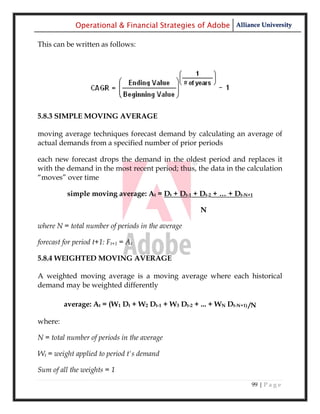 Operational & Financial Strategies of Adobe Alliance University

This can be written as follows:




5.8.3 SIMPLE MOVING AVERAGE

moving average techniques forecast demand by calculating an average of
actual demands from a specified number of prior periods

each new forecast drops the demand in the oldest period and replaces it
with the demand in the most recent period; thus, the data in the calculation
―moves‖ over time

          simple moving average: At = Dt + Dt-1 + Dt-2 + … + Dt-N+1

                                                     N

where N = total number of periods in the average

forecast for period t+1: Ft+1 = At

5.8.4 WEIGHTED MOVING AVERAGE

A weighted moving average is a moving average where each historical
demand may be weighted differently

         average: At = (W1 Dt + W2 Dt-1 + W3 Dt-2 + ... + WN Dt-N+1) /N

where:

N = total number of periods in the average

Wt = weight applied to period t's demand

Sum of all the weights = 1
                                                                     99 | P a g e
 