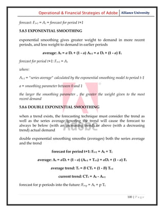 Operational & Financial Strategies of Adobe Alliance University

forecast: Ft+1 = At = forecast for period t+1

5.8.5 EXPONENTIAL SMOOTHING

exponential smoothing gives greater weight to demand in more recent
periods, and less weight to demand in earlier periods

                average: At = a Dt + (1 - a) At-1 = a Dt + (1 - a) Ft

forecast for period t+1: Ft+1 = At

where:

At-1 = "series average" calculated by the exponential smoothing model to period t-1

a = smoothing parameter between 0 and 1

the larger the smoothing parameter , the greater the weight given to the most
recent demand

5.8.6 DOUBLE EXPONENTIAL SMOOTHING

when a trend exists, the forecasting technique must consider the trend as
well as the series average ignoring the trend will cause the forecast to
always be below (with an increasing trend) or above (with a decreasing
trend) actual demand

double exponential smoothing smooths (averages) both the series average
and the trend

                      forecast for period t+1: Ft+1 = At + Tt

            average: At = aDt + (1 - a) (At-1 + Tt-1) = aDt + (1 - a) Ft

                      average trend: Tt = B CTt + (1 - B) Tt-1

                           current trend: CTt = At - At-1

forecast for p periods into the future: Ft+p = At + p Tt


                                                                           100 | P a g e
 