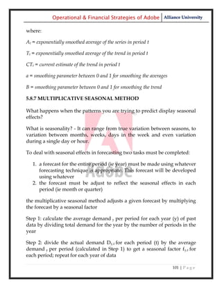 Operational & Financial Strategies of Adobe Alliance University

where:

At = exponentially smoothed average of the series in period t

Tt = exponentially smoothed average of the trend in period t

CTt = current estimate of the trend in period t

a = smoothing parameter between 0 and 1 for smoothing the averages

B = smoothing parameter between 0 and 1 for smoothing the trend

5.8.7 MULTIPLICATIVE SEASONAL METHOD

What happens when the patterns you are trying to predict display seasonal
effects?

What is seasonality? - It can range from true variation between seasons, to
variation between months, weeks, days in the week and even variation
during a single day or hour.

To deal with seasonal effects in forecasting two tasks must be completed:

   1. a forecast for the entire period (ie year) must be made using whatever
      forecasting technique is appropriate. This forecast will be developed
      using whatever
   2. the forecast must be adjust to reflect the seasonal effects in each
      period (ie month or quarter)

the multiplicative seasonal method adjusts a given forecast by multiplying
the forecast by a seasonal factor

Step 1: calculate the average demand y per period for each year (y) of past
data by dividing total demand for the year by the number of periods in the
year

Step 2: divide the actual demand Dy,t for each period (t) by the average
demand y per period (calculated in Step 1) to get a seasonal factor fy,t for
each period; repeat for each year of data

                                                                     101 | P a g e
 