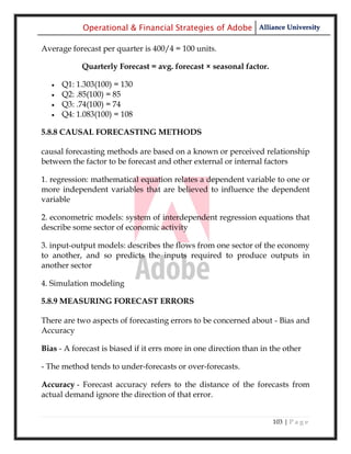 Operational & Financial Strategies of Adobe Alliance University

Average forecast per quarter is 400/4 = 100 units.

            Quarterly Forecast = avg. forecast × seasonal factor.

      Q1: 1.303(100) = 130
      Q2: .85(100) = 85
      Q3: .74(100) = 74
      Q4: 1.083(100) = 108

5.8.8 CAUSAL FORECASTING METHODS

causal forecasting methods are based on a known or perceived relationship
between the factor to be forecast and other external or internal factors

1. regression: mathematical equation relates a dependent variable to one or
more independent variables that are believed to influence the dependent
variable

2. econometric models: system of interdependent regression equations that
describe some sector of economic activity

3. input-output models: describes the flows from one sector of the economy
to another, and so predicts the inputs required to produce outputs in
another sector

4. Simulation modeling

5.8.9 MEASURING FORECAST ERRORS

There are two aspects of forecasting errors to be concerned about - Bias and
Accuracy

Bias - A forecast is biased if it errs more in one direction than in the other

- The method tends to under-forecasts or over-forecasts.

Accuracy - Forecast accuracy refers to the distance of the forecasts from
actual demand ignore the direction of that error.


                                                                     103 | P a g e
 