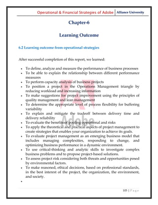Operational & Financial Strategies of Adobe Alliance University

                               Chapter-6

                         Learning Outcome

6.2 Learning outcome from operational strategies


After successful completion of this report, we learned:

    To define, analyze and measure the performance of business processes
    To be able to explain the relationship between different performance
     measures
    To perform capacity analysis of business projects
    To position a project in the Operations Management triangle by
     reducing workload and increasing information
    To make suggestions for project improvement using the principles of
     quality management and lean management
    To determine the appropriate level of process flexibility for buffering
     variability
    To explain and mitigate the tradeoff between delivery time and
     delivery reliability
    To evaluate the benefits of pooling operational and risks
    To apply the theoretical and practical aspects of project management to
     create strategies that enables your organization to achieve its goals.
    To evaluate project management as an emerging business model that
     includes managing complexities, responding to change, and
     optimizing business performance in a dynamic environment.
    To use critical-thinking and analytic skills to investigate complex
     business problems and to propose project-based solutions.
    To assess project risk considering both threats and opportunities posed
     by environmental factors.
    To make reasoned, ethical decisions, based on professional standards,
     in the best interest of the project, the organization, the environment,
     and society.
 


                                                                 105 | P a g e
 