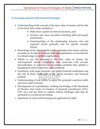 Operational & Financial Strategies of Adobe Alliance University



6.2 Learning outcome from financial strategies


   Understanding of the concept of the time value of money and be able
    to use basic time value concepts to:
                Make basic capital investment decisions, and
                Analyze and value securities, including debt and equity
                 instruments.
                 Understanding of the relationship between risk and
                   expected return generally and for specific security
                   classes.
     Knowledge of the characteristics of the principle asset classes and key
      securities to be able to evaluate their appropriateness as investments
      in a broad range of portfolio applications.
     Ability to use the concepts of the time value of money, the
      risk/expected return relationship and asset-class and security
      diversification, to construct an investment portfolio that satisfies a
      hypothetical client's objectives and constraints.
     Familiarity with major domestic and global financial institutions and
      the role of those institutions in the global economy and financial
      markets.
     Understanding of and ability to apply the principle analytical skills
      and tools used in finance.
     Development of a preliminary working knowledge of the Standards
      of Practice and Codes of Conduct of financial practitioners (CFA,
      CFP, etc.) and use them to address ethical challenges that may be
      presented in a professional setting.
     Experience of real-world learning and application of skills




                                                                  106 | P a g e
 