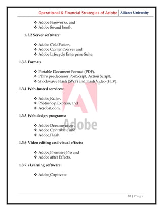 Operational & Financial Strategies of Adobe Alliance University

         Adobe Fireworks, and
         Adobe Sound booth.

   1.3.2 Server software:

         Adobe ColdFusion,
         Adobe Content Server and
         Adobe Lifecycle Enterprise Suite.

1.3.3 Formats

         Portable Document Format (PDF),
         PDF's predecessor PostScript, Action Script,
         Shockwave Flash (SWF) and Flash Video (FLV).

1.3.4 Web-hosted services:

         Adobe Kuler,
         Photoshop Express, and
         Acrobat.com.

1.3.5 Web design programs:

         Adobe Dreamweaver,
         Adobe Contribute and
         Adobe Flash.

1.3.6 Video editing and visual effects:

         Adobe Premiere Pro and
         Adobe after Effects.

1.3.7 eLearning software:

         Adobe Captivate.




                                                              10 | P a g e
 