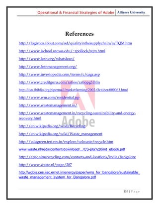 Operational & Financial Strategies of Adobe Alliance University




                               References
http://logistics.about.com/od/qualityinthesupplychain/a/TQM.htm

http://www.ischool.utexas.edu/~rpollock/tqm.html

http://www.lean.org/whatslean/

http://www.leanmanagement.org/

http://www.investopedia.com/terms/c/cagr.asp

http://www.creditguru.com/ratios/ratiopg3.htm

http://lists.ibiblio.org/pipermail/marketfarming/2002-October/000063.html

http://www.wm.com/residential.jsp

http://www.wastemanagement.in/

http://www.wastemanagement.in/recycling-sustainability-and-energy-
recovery.html

http://en.wikipedia.org/wiki/Recycling

http://en.wikipedia.org/wiki/Waste_management

http://edugreen.teri.res.in/explore/solwaste/recycle.htm

www.waste.nl/redir/content/download/.../CS-pla%20ind_ebook.pdf

http://apac.simsrecycling.com/contacts-and-locations/india/bangalore

http://www.waste.nl/page/287

http://wgbis.ces.iisc.ernet.in/energy/paper/wms_for_bangalore/sustainable_
waste_management_system_for_Bangalore.pdf


                                                                      110 | P a g e
 