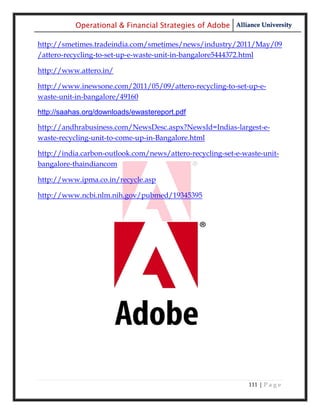 Operational & Financial Strategies of Adobe Alliance University

http://smetimes.tradeindia.com/smetimes/news/industry/2011/May/09
/attero-recycling-to-set-up-e-waste-unit-in-bangalore5444372.html

http://www.attero.in/

http://www.inewsone.com/2011/05/09/attero-recycling-to-set-up-e-
waste-unit-in-bangalore/49160

http://saahas.org/downloads/ewastereport.pdf

http://andhrabusiness.com/NewsDesc.aspx?NewsId=Indias-largest-e-
waste-recycling-unit-to-come-up-in-Bangalore.html

http://india.carbon-outlook.com/news/attero-recycling-set-e-waste-unit-
bangalore-thaindiancom

http://www.ipma.co.in/recycle.asp

http://www.ncbi.nlm.nih.gov/pubmed/19345395




                                                              111 | P a g e
 