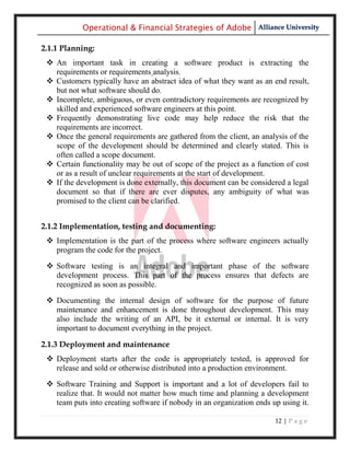 Operational & Financial Strategies of Adobe Alliance University

2.1.1 Planning:
  An important task in creating a software product is extracting the
   requirements or requirements analysis.
  Customers typically have an abstract idea of what they want as an end result,
   but not what software should do.
  Incomplete, ambiguous, or even contradictory requirements are recognized by
   skilled and experienced software engineers at this point.
  Frequently demonstrating live code may help reduce the risk that the
   requirements are incorrect.
  Once the general requirements are gathered from the client, an analysis of the
   scope of the development should be determined and clearly stated. This is
   often called a scope document.
  Certain functionality may be out of scope of the project as a function of cost
   or as a result of unclear requirements at the start of development.
  If the development is done externally, this document can be considered a legal
   document so that if there are ever disputes, any ambiguity of what was
   promised to the client can be clarified.


2.1.2 Implementation, testing and documenting:
  Implementation is the part of the process where software engineers actually
   program the code for the project.
  Software testing is an integral and important phase of the software
   development process. This part of the process ensures that defects are
   recognized as soon as possible.
  Documenting the internal design of software for the purpose of future
   maintenance and enhancement is done throughout development. This may
   also include the writing of an API, be it external or internal. It is very
   important to document everything in the project.

2.1.3 Deployment and maintenance
  Deployment starts after the code is appropriately tested, is approved for
   release and sold or otherwise distributed into a production environment.

  Software Training and Support is important and a lot of developers fail to
   realize that. It would not matter how much time and planning a development
   team puts into creating software if nobody in an organization ends up using it.

                                                                       12 | P a g e
 