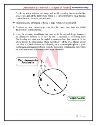 Operational & Financial Strategies of Adobe Alliance University

   People are often resistant to change and avoid venturing into an unfamiliar
   area, so as a part of the deployment phase, it is very important to have training
   classes for new clients of your software.

 Maintaining and enhancing software to cope with newly discovered.
 Problems or new requirements can take far more time than the initial
  development of the software.

 It may be necessary to add code that does not fit the original design to correct
  an unforeseen problem or it may be that a customer is requesting more
  functionality and code can be added to accommodate their requests. If the
  labour cost of the maintenance phase exceeds 25% of the prior-phases' labour
  cost, then it is likely that the overall quality of at least one prior phase is poor.
  In that case, management should consider the option of rebuilding the system
  (or portions) before maintenance cost is out of control.




     Requirements
       Analysis



                        D
                                E
                                        L
                                                A
                                                           Y
                                                                   Vaporware




                                                                           13 | P a g e
 