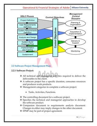 Operational & Financial Strategies of Adobe Alliance University




2.2 Software Project Management Plan:

2.2.1 Software Project:

         All technical and managerial activities required to deliver the
          deliverables to the client.
         A software project has a specific duration, consumes resources
          and produces work products.
         Management categories to complete a software project:

               Tasks, Activities, Functions.

         The controlling document for a software project.
         Specifies the technical and managerial approaches to develop
          the software product.
         Companion document to requirements analysis document:
          Changes in either may imply changes in the other document.
         SPMP may be part of project agreement.

                                                               14 | P a g e
 