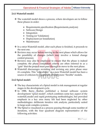 Operational & Financial Strategies of Adobe Alliance University

2.4.1 Waterfall model:

   The waterfall model shows a process, where developers are to follow
    these phases in order:

              Requirements specification (Requirements analysis)
              Software Design
              Integration
              Testing (or Validation)
              Deployment (or Installation)
              Maintenance

   In a strict Waterfall model, after each phase is finished, it proceeds to
    the next one.
   Reviews may occur before moving to the next phase which allows for
    the possibility of changes (which may involve a formal change
    control process).
   Reviews may also be employed to ensure that the phase is indeed
    complete; the phase completion criteria are often referred to as a
    "gate" that the project must pass through to move to the next phase.
   Waterfall discourages revisiting and revising any prior phase once
    it's complete. This "inflexibility" in a pure Waterfall model has been a
    source of criticism by supporters of other more "flexible" models.

2.4.2 Spiral model:

   The key characteristic of a Spiral model is risk management at regular
    stages in the development cycle.
   In 1988, Barry Boehm published a formal software system
    development "spiral model", which combines some key aspect of the
    waterfall model and rapid prototyping methodologies, but provided
    emphasis in a key area many felt had been neglected by other
    methodologies: deliberate iterative risk analysis, particularly suited
    to large-scale complex systems.
   The Spiral is visualized as a process passing through some number of
    iterations, with the four quadrant diagram representative of the
    following activities:

                                                                   18 | P a g e
 