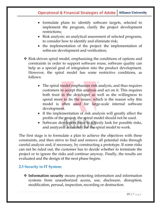 Operational & Financial Strategies of Adobe Alliance University

             formulate plans to: identify software targets, selected to
              implement the program, clarify the project development
              restrictions;
             Risk analysis: an analytical assessment of selected programs,
              to consider how to identify and eliminate risk;
             the implementation of the project: the implementation of
              software development and verification;

    Risk-driven spiral model, emphasizing the conditions of options and
     constraints in order to support software reuse, software quality can
     help as a special goal of integration into the product development.
     However, the spiral model has some restrictive conditions, as
     follows:

             The spiral model emphasizes risk analysis, and thus requires
              customers to accept this analysis and act on it. This requires
              both trust in the developer as well as the willingness to
              spend more to fix the issues, which is the reason why this
              model is often used for large-scale internal software
              development.
             If the implementation of risk analysis will greatly affect the
              profits of the project, the spiral model should not be used.
             Software developers have to actively look for possible risks,
              and analyze it accurately for the spiral model to work.

The first stage is to formulate a plan to achieve the objectives with these
constraints, and then strive to find and remove all potential risks through
careful analysis and, if necessary, by constructing a prototype. If some risks
can not be ruled out, the customer has to decide whether to terminate the
project or to ignore the risks and continue anyway. Finally, the results are
evaluated and the design of the next phase begins.

2.5 Security in IT System:

    Information security means protecting information and information
     systems from unauthorized access, use, disclosure, disruption,
     modification, perusal, inspection, recording or destruction.

                                                                    19 | P a g e
 