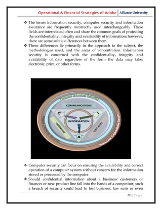 Operational & Financial Strategies of Adobe Alliance University

 The terms information security, computer security and information
  assurance are frequently incorrectly used interchangeably. These
  fields are interrelated often and share the common goals of protecting
  the confidentiality, integrity and availability of information; however,
  there are some subtle differences between them.
 These differences lie primarily in the approach to the subject, the
  methodologies used, and the areas of concentration. Information
  security is concerned with the confidentiality, integrity and
  availability of data regardless of the form the data may take:
  electronic, print, or other forms.




 Computer security can focus on ensuring the availability and correct
  operation of a computer system without concern for the information
  stored or processed by the computer.
 Should confidential information about a business' customers or
  finances or new product line fall into the hands of a competitor, such
  a breach of security could lead to lost business, law suits or even
                                                                20 | P a g e
 