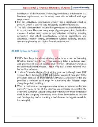 Operational & Financial Strategies of Adobe Alliance University

    bankruptcy of the business. Protecting confidential information is a
    business requirement, and in many cases also an ethical and legal
    requirement.
   For the individual, information security has a significant effect on
    privacy, which is viewed very differently in different cultures.
   The field of information security has grown and evolved significantly
    in recent years. There are many ways of gaining entry into the field as
    a career. It offers many areas for specialization including: securing
    network(s) and allied infrastructure, securing applications and
    databases, security testing, information systems auditing, business
    continuity planning and digital forensics science, etc.



2.6 ERP System in Projects:


   ERP‘s best hope for demonstrating value is as a sort of battering
    RAM for improving the way your company takes a customer order
    and processes it into an invoice and revenue—otherwise known as
    the order fulfillment process. That is why ERP is often referred to as
    back-office software.
   It doesn‘t handle the up-front selling process (although most ERP
    vendors have developed CRM software or acquired pure-play CRM
    providers that can do this); rather, ERP takes a customer order and
    provides a software road map for automating the different steps
    along the path to fulfilling it.
   When a customer service representative enters a customer order into
    an ERP system, he has all the information necessary to complete the
    order (the customer‘s credit rating and order history from the finance
    module, the company‘s inventory levels from the warehouse module
    and the shipping dock‘s trucking schedule from the logistics module,
    for example).




                                                                 21 | P a g e
 