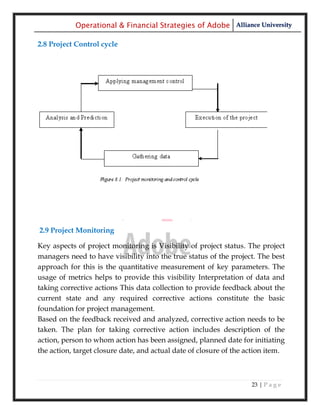 Operational & Financial Strategies of Adobe Alliance University

2.8 Project Control cycle




2.9 Project Monitoring

Key aspects of project monitoring is Visibility of project status. The project
managers need to have visibility into the true status of the project. The best
approach for this is the quantitative measurement of key parameters. The
usage of metrics helps to provide this visibility Interpretation of data and
taking corrective actions This data collection to provide feedback about the
current state and any required corrective actions constitute the basic
foundation for project management.
Based on the feedback received and analyzed, corrective action needs to be
taken. The plan for taking corrective action includes description of the
action, person to whom action has been assigned, planned date for initiating
the action, target closure date, and actual date of closure of the action item.



                                                                    23 | P a g e
 