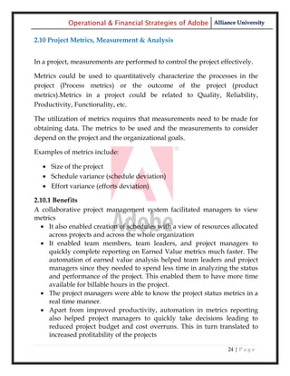 Operational & Financial Strategies of Adobe Alliance University

2.10 Project Metrics, Measurement & Analysis


In a project, measurements are performed to control the project effectively.

Metrics could be used to quantitatively characterize the processes in the
project (Process metrics) or the outcome of the project (product
metrics).Metrics in a project could be related to Quality, Reliability,
Productivity, Functionality, etc.

The utilization of metrics requires that measurements need to be made for
obtaining data. The metrics to be used and the measurements to consider
depend on the project and the organizational goals.

Examples of metrics include:

   Size of the project
   Schedule variance (schedule deviation)
   Effort variance (efforts deviation)

2.10.1 Benefits
A collaborative project management system facilitated managers to view
metrics
   It also enabled creation of schedules with a view of resources allocated
     across projects and across the whole organization
   It enabled team members, team leaders, and project managers to
     quickly complete reporting on Earned Value metrics much faster. The
     automation of earned value analysis helped team leaders and project
     managers since they needed to spend less time in analyzing the status
     and performance of the project. This enabled them to have more time
     available for billable hours in the project.
   The project managers were able to know the project status metrics in a
     real time manner.
   Apart from improved productivity, automation in metrics reporting
     also helped project managers to quickly take decisions leading to
     reduced project budget and cost overruns. This in turn translated to
     increased profitability of the projects

                                                                   24 | P a g e
 