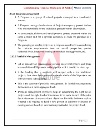 Operational & Financial Strategies of Adobe Alliance University

2.12.1 Program Management
      A Program is a group of related projects managed in a coordinated
        manner.

     A Program manager leads a team of Project managers / project leaders
      who are responsible for the individual projects within the program.

     As an example, if there are 5 small projects getting executed within the
      same domain and for a specific customer, it could be grouped as a
      Program.

     The grouping of similar projects as a program could help in considering
      the customer requirements from an overall perspective, greater
      customer focus, improved sharing of resources among projects, etc.

2.12.2 Portfolio Management


     Let us consider an organization working on several projects and there
      are an additional 20 projects in the pipeline which need to be taken up.

     If the funding that is available will support only a few additional
      projects, how does the organization decide which of the 20 projects are
      to be executed subsequently?.

     This is the concept of portfolio management. In Portfolio management,
      the focus is at a more aggregate level.

     Portfolio management of projects helps in determining the right mix of
      projects and the right level of investment to be made in each of them for
      the achievement of organizational objectives. Portfolio decisions such as
      whether it is required to fund a new project or continue to finance an
      existing one are based on information provided at the project level.




                                                                  27 | P a g e
 