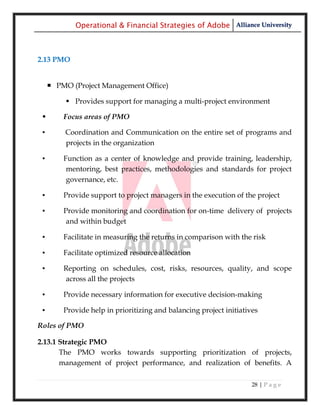 Operational & Financial Strategies of Adobe Alliance University



2.13 PMO


      PMO (Project Management Office)

           Provides support for managing a multi-project environment

        Focus areas of PMO

 ▪       Coordination and Communication on the entire set of programs and
         projects in the organization

 ▪       Function as a center of knowledge and provide training, leadership,
          mentoring, best practices, methodologies and standards for project
          governance, etc.

 ▪       Provide support to project managers in the execution of the project

 ▪       Provide monitoring and coordination for on-time delivery of projects
          and within budget

 ▪       Facilitate in measuring the returns in comparison with the risk

 ▪       Facilitate optimized resource allocation

 ▪       Reporting on schedules, cost, risks, resources, quality, and scope
         across all the projects

 ▪       Provide necessary information for executive decision-making

 ▪       Provide help in prioritizing and balancing project initiatives

Roles of PMO

2.13.1 Strategic PMO
       The PMO works towards supporting prioritization of projects,
       management of project performance, and realization of benefits. A

                                                                     28 | P a g e
 