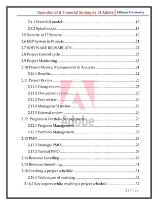 Operational & Financial Strategies of Adobe Alliance University

      2.4.1 Waterfall model:.................................................................................18
      2.4.2 Spiral model:.......................................................................................18
2.5 Security in IT System: ..................................................................................19
2.6 ERP System in Projects: ...............................................................................21
2.7 SOFTWARE REUSABILITY: ......................................................................22
2.8 Project Control cycle ....................................................................................23
2.9 Project Monitoring .......................................................................................23
2.10 Project Metrics, Measurement & Analysis .............................................24
      2.10.1 Benefits ..............................................................................................24
2.11 Project Review ............................................................................................25
      2.11.1 Group review ...................................................................................25
      2.11.2 One person review...........................................................................25
      2.11.3 Peer review .......................................................................................26
      2.11.4 Management review ........................................................................26
      2.11.5 External review ................................................................................26
2.12 Program & Portfolio Management .........................................................26
      2.12.1 Program Management ....................................................................27
      2.12.2 Portfolio Management ....................................................................27
2.13 PMO .............................................................................................................28
      2.13.1 Strategic PMO...................................................................................28
      2.13.2 Tactical PMO ....................................................................................29
2.14 Resource Levelling .....................................................................................29
2.15 Resource Smoothing ..................................................................................31
2.16 Crashing a project schedule .....................................................................31
      2.16.1 Techniques of crashing ...................................................................32
  2.16.2 Key aspects while crashing a project schedule ...............................32
                                                                                                          2|Page
 